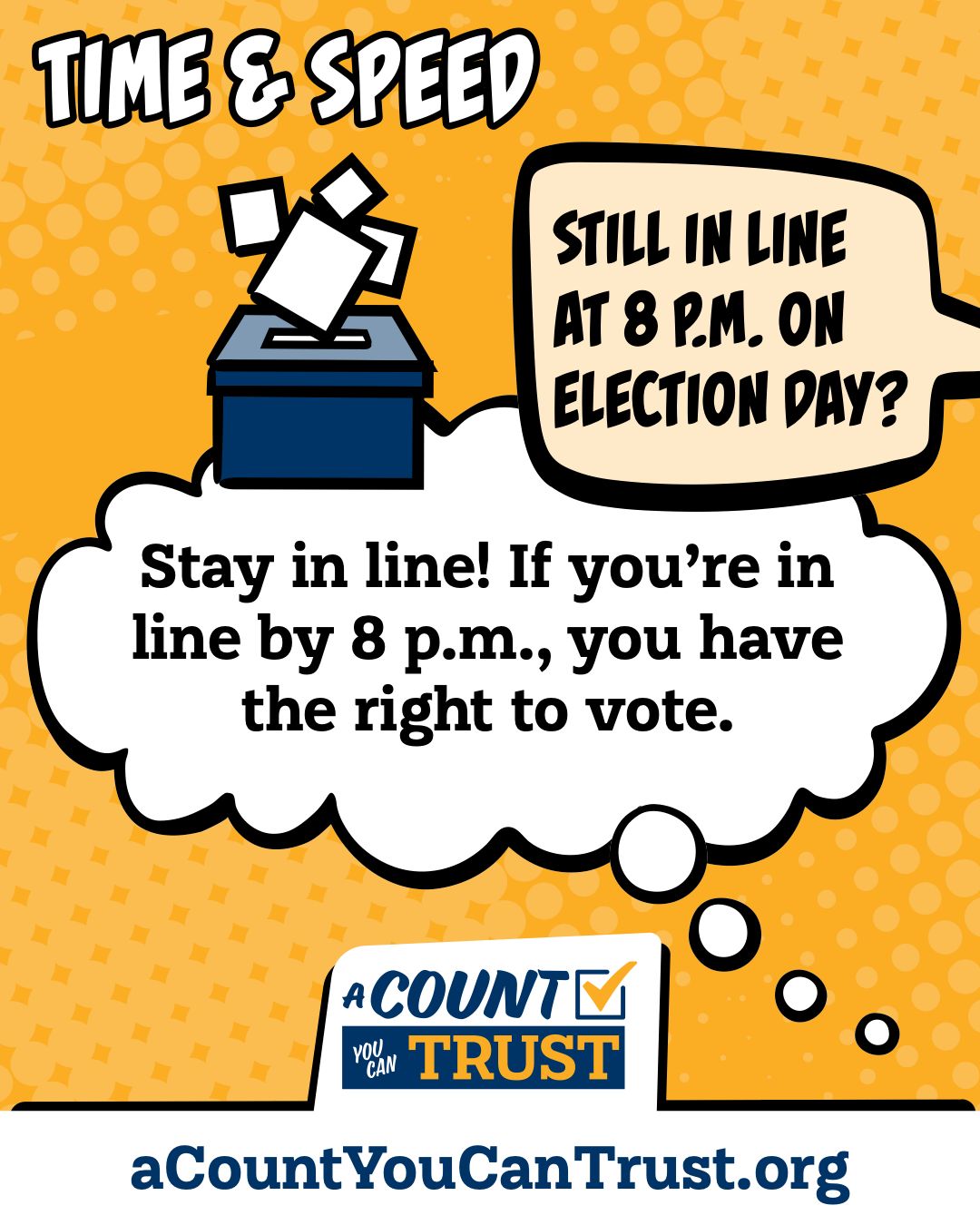 Time and speed. Still in line at 8 p.m. on Election Day? Stay in line! If you're in line by 8 p.m., you have the right to vote.